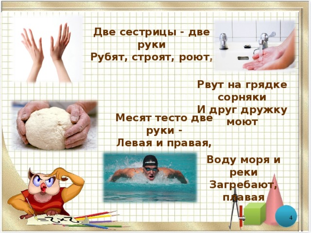 Две сестрицы - две руки Рубят, строят, роют ,    Рвут на грядке сорняки  И друг дружку моют Месят тесто две руки -  Левая и правая, Воду моря и реки  Загребают, плавая  