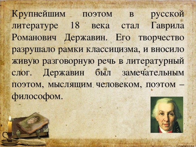 Крупнейшим поэтом в русской литературе 18 века стал Гаврила Романович Державин. Его творчество разрушало рамки классицизма, и вносило живую разговорную речь в литературный слог. Державин был замечательным поэтом, мыслящим человеком, поэтом – философом. 