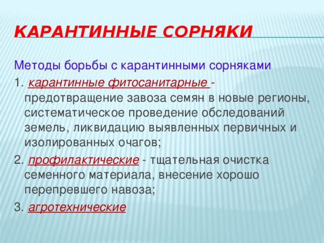 Карантинные сорняки Методы борьбы с карантинными сорняками 1. карантинные фитосанитарные - предотвращение завоза семян в новые регионы, систематическое проведение обследований земель, ликвидацию выявленных первичных и изолированных очагов; 2. профилактические  - тщательная очистка семенного материала, внесение хорошо перепревшего навоза; 3. агротехнические 
