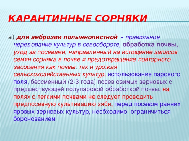 Карантинные сорняки а) для  амброзии полыннолистной   - правильное чередование культур в севообороте, обработка почвы,  уход за посевами, направленный на истощение запасов семян сорняка в почве и предотвращение повторного засорения как почвы , так и урожая сельскохозяйственных культур, использование парового поля, бессменный (2-3 года) посев озимых зерновых с предшествующей полупаровой обработкой почвы, на полях с легкими почвами не следует проводить предпосевную культивацию зяби, перед посевом ранних яровых зерновых культур, необходимо  ограничиться боронованием 