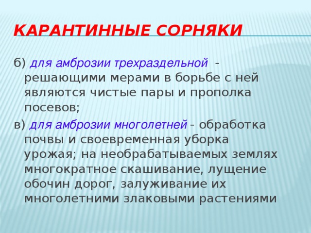 Карантинные сорняки б)  для   амброзии трехраздельной   - решающими мерами в борьбе с ней являются чистые пары и прополка посевов; в) для амброзии многолетней  - обработка почвы и своевременная уборка урожая; на необрабатываемых землях многократное скашивание, лущение обочин дорог, залуживание их многолетними злаковыми растениями 