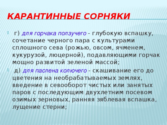 Карантинные сорняки   г) для горчака ползучего - глубокую вспашку, сочетание черного пара с культурами сплошного сева (рожью, овсом, ячменем, кукурузой, люцерной), подавляющими горчак мощно развитой зеленой массой;   д)  для паслена колючего   - скашивание его до цветения на необрабатываемых землях, введение в севооборот чистых или занятых паров с последующим двухлетним посевом озимых зерновых, ранняя зяблевая вспашка, лущение стерни; 