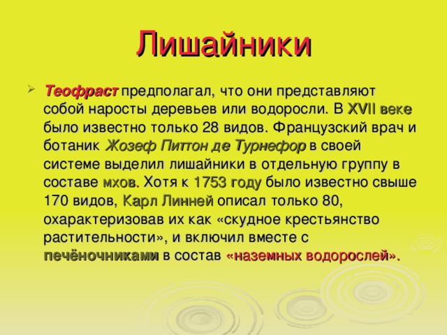 Лишайники Теофраст предполагал, что они представляют собой наросты деревьев или водоросли. В XVII веке было известно только 28 видов. Французский врач и ботаник Жозеф Питтон де Турнефор в своей системе выделил лишайники в отдельную группу в составе мхов . Хотя к 1753 году было известно свыше 170 видов, Карл Линней описал только 80, охарактеризовав их как «скудное крестьянство растительности», и включил вместе с печёночниками  в состав «наземных водорослей».  