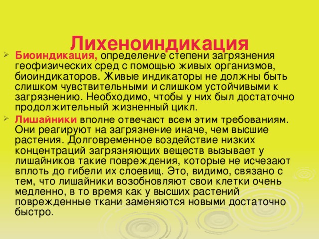 Лихеноиндикация   Биоиндикация, определение степени загрязнения геофизических сред с помощью живых организмов, биоиндикаторов. Живые индикаторы не должны быть слишком чувствительными и слишком устойчивыми к загрязнению. Необходимо, чтобы у них был достаточно продолжительный жизненный цикл. Лишайники вполне отвечают всем этим требованиям. Они реагируют на загрязнение иначе, чем высшие растения. Долговременное воздействие низких концентраций загрязняющих веществ вызывает у лишайников такие повреждения, которые не исчезают вплоть до гибели их слоевищ. Это, видимо, связано с тем, что лишайники возобновляют свои клетки очень медленно, в то время как у высших растений поврежденные ткани заменяются новыми достаточно быстро. 