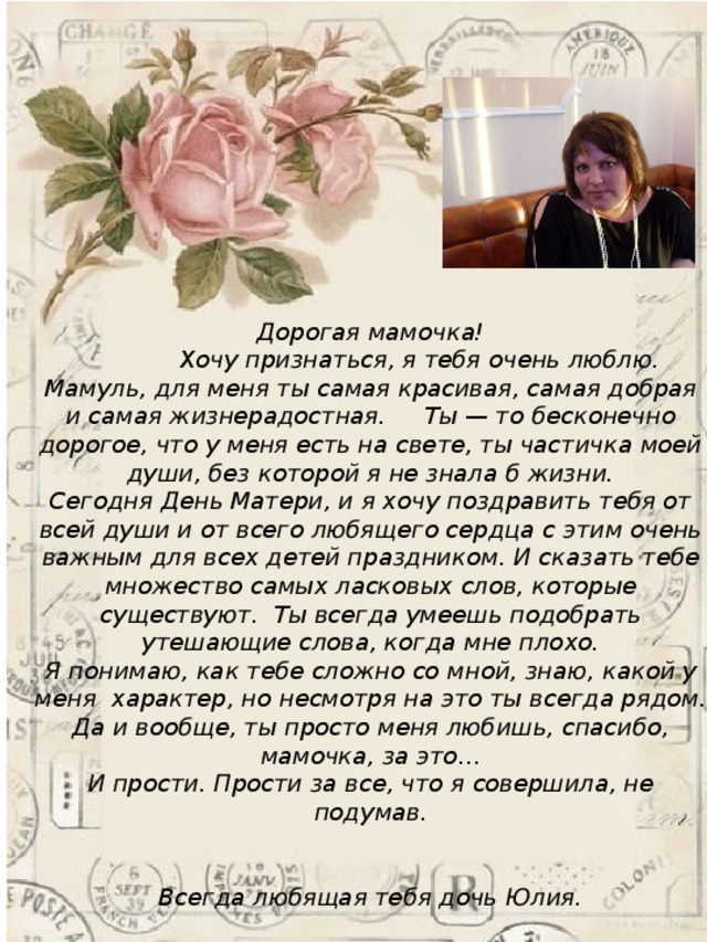 Дорогая мамочка!  Хочу признаться, я тебя очень люблю. Мамуль, для меня ты самая красивая, самая добрая и самая жизнерадостная. Ты — то бесконечно дорогое, что у меня есть на свете, ты частичка моей души, без которой я не знала б жизни.  Сегодня День Матери, и я хочу поздравить тебя от всей души и от всего любящего сердца с этим очень важным для всех детей праздником. И сказать тебе множество самых ласковых слов, которые существуют. Ты всегда умеешь подобрать утешающие слова, когда мне плохо.  Я понимаю, как тебе сложно со мной, знаю, какой у меня характер, но несмотря на это ты всегда рядом. Да и вообще, ты просто меня любишь, спасибо, мамочка, за это…  И прости. Прости за все, что я совершила, не подумав.    Всегда любящая тебя дочь Юлия. 