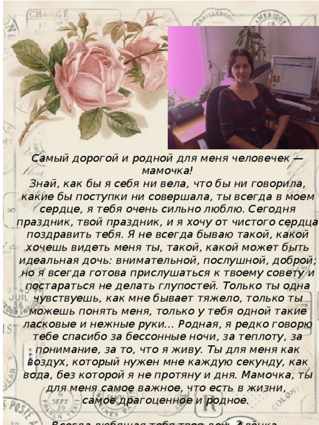 Самый дорогой и родной для меня человечек — мамочка!  Знай, как бы я себя ни вела, что бы ни говорила, какие бы поступки ни совершала, ты всегда в моем сердце, я тебя очень сильно люблю. Сегодня праздник, твой праздник, и я хочу от чистого сердца поздравить тебя. Я не всегда бываю такой, какой хочешь видеть меня ты, такой, какой может быть идеальная дочь: внимательной, послушной, доброй; но я всегда готова прислушаться к твоему совету и постараться не делать глупостей. Только ты одна чувствуешь, как мне бывает тяжело, только ты можешь понять меня, только у тебя одной такие ласковые и нежные руки… Родная, я редко говорю тебе спасибо за бессонные ночи, за теплоту, за понимание, за то, что я живу. Ты для меня как воздух, который нужен мне каждую секунду, как вода, без которой я не протяну и дня. Мамочка, ты для меня самое важное, что есть в жизни, самое драгоценное и родное.  Всегда любящая тебя твоя дочь Алёнка . 