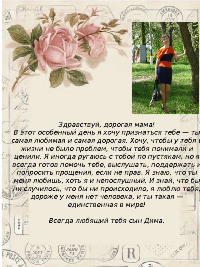 Здравствуй, дорогая мама!  В этот особенный день я хочу признаться тебе — ты самая любимая и самая дорогая. Хочу, чтобы у тебя в жизни не было проблем, чтобы тебя понимали и ценили. Я иногда ругаюсь с тобой по пустякам, но я всегда готов помочь тебе, выслушать, поддержать и попросить прощения, если не прав. Я знаю, что ты меня любишь, хоть я и непослушный. И знай, что бы ни случилось, что бы ни происходило, я люблю тебя, дороже у меня нет человека, и ты такая — единственная в мире!   Всегда любящий тебя сын Дима.   