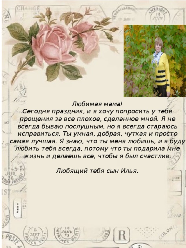 Любимая мама!  Сегодня праздник, и я хочу попросить у тебя прощения за все плохое, сделанное мной. Я не всегда бываю послушным, но я всегда стараюсь исправиться. Ты умная, добрая, чуткая и просто самая лучшая. Я знаю, что ты меня любишь, и я буду любить тебя всегда, потому что ты подарила мне жизнь и делаешь все, чтобы я был счастлив.  Любящий тебя сын Илья. 