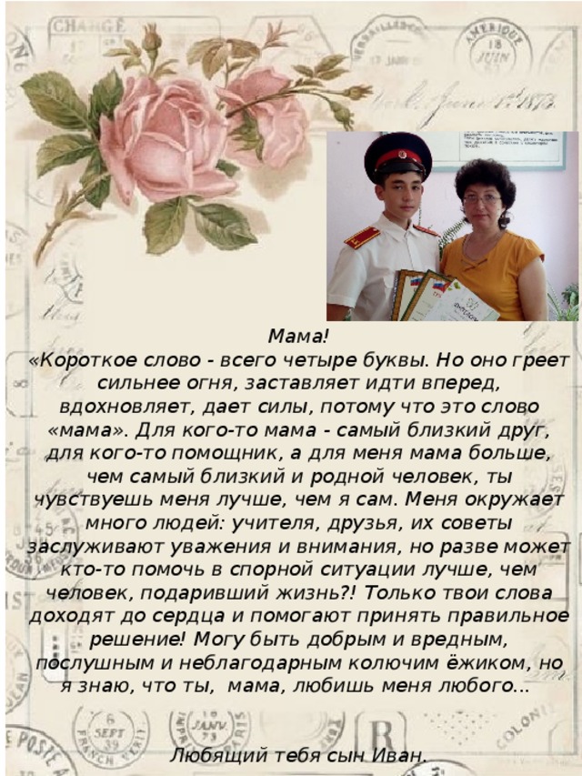  Мама! «Короткое слово - всего четыре буквы. Но оно греет сильнее огня, заставляет идти вперед, вдохновляет, дает силы, потому что это слово «мама». Для кого-то мама - самый близкий друг, для кого-то помощник, а для меня мама больше, чем самый близкий и родной человек, ты чувствуешь меня лучше, чем я сам. Меня окружает много людей: учителя, друзья, их советы заслуживают уважения и внимания, но разве может кто-то помочь в спорной ситуации лучше, чем человек, подаривший жизнь?! Только твои слова доходят до сердца и помогают принять правильное решение! Могу быть добрым и вредным, послушным и неблагодарным колючим ёжиком, но я знаю, что ты, мама, любишь меня любого...   Любящий тебя сын Иван. 