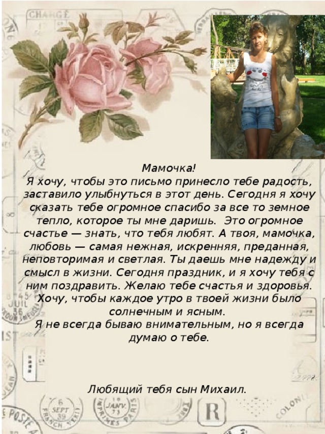 Мамочка!  Я хочу, чтобы это письмо принесло тебе радость, заставило улыбнуться в этот день. Сегодня я хочу сказать тебе огромное спасибо за все то земное тепло, которое ты мне даришь. Это огромное счастье — знать, что тебя любят. А твоя, мамочка, любовь — самая нежная, искренняя, преданная, неповторимая и светлая. Ты даешь мне надежду и смысл в жизни. Сегодня праздник, и я хочу тебя с ним поздравить. Желаю тебе счастья и здоровья. Хочу, чтобы каждое утро в твоей жизни было солнечным и ясным. Я не всегда бываю внимательным, но я всегда думаю о тебе.    Любящий тебя сын Михаил. 