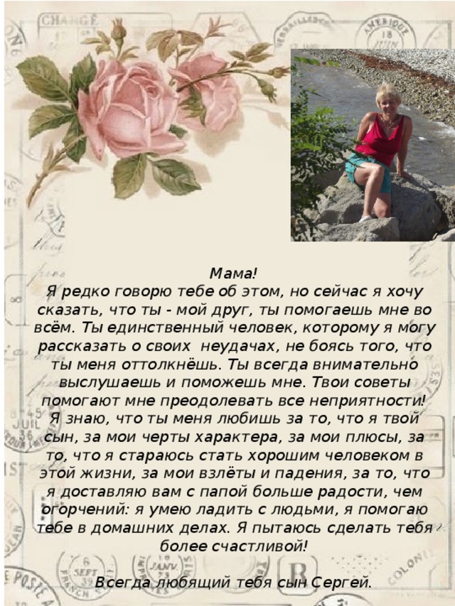 Мама! Я редко говорю тебе об этом, но сейчас я хочу сказать, что ты - мой друг, ты помогаешь мне во всём. Ты единственный человек, которому я могу рассказать о своих  неудачах, не боясь того, что ты меня оттолкнёшь. Ты всегда внимательно выслушаешь и поможешь мне. Твои советы помогают мне преодолевать все неприятности! Я знаю, что ты меня любишь за то, что я твой сын, за мои черты характера, за мои плюсы, за то, что я стараюсь стать хорошим человеком в этой жизни, за мои взлёты и падения, за то, что я доставляю вам с папой больше радости, чем огорчений: я умею ладить с людьми, я помогаю тебе в домашних делах. Я пытаюсь сделать тебя более счастливой!  Всегда любящий тебя сын Сергей.  