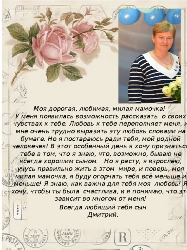 Моя дорогая, любимая, милая мамочка! У меня появилась возможность рассказать  о своих чувствах к тебе. Любовь к тебе переполняет меня, и мне очень трудно выразить эту любовь словами на бумаге. Но я постараюсь ради тебя, мой родной человечек! В этот особенный день я хочу признаться тебе в том, что   я знаю, что, возможно, бываю не всегда хорошим сыном.   Но я расту, я взрослею, учусь правильно жить в этом  мире, и поверь, моя милая мамочка, я буду огорчать тебя всё меньше и меньше! Я знаю, как важна для тебя моя любовь! Я хочу, чтобы ты была  счастлива, и я понимаю, что это зависит во многом от меня! Всегда любящий тебя сын Дмитрий.  