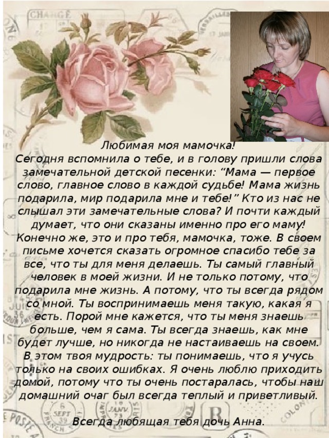 Любимая моя мамочка!  Сегодня вспомнила о тебе, и в голову пришли слова замечательной детской песенки: “Мама — первое слово, главное слово в каждой судьбе! Мама жизнь подарила, мир подарила мне и тебе!” Кто из нас не слышал эти замечательные слова? И почти каждый думает, что они сказаны именно про его маму! Конечно же, это и про тебя, мамочка, тоже. В своем письме хочется сказать огромное спасибо тебе за все, что ты для меня делаешь. Ты самый главный человек в моей жизни. И не только потому, что подарила мне жизнь. А потому, что ты всегда рядом со мной. Ты воспринимаешь меня такую, какая я есть. Порой мне кажется, что ты меня знаешь больше, чем я сама. Ты всегда знаешь, как мне будет лучше, но никогда не настаиваешь на своем. В этом твоя мудрость: ты понимаешь, что я учусь только на своих ошибках. Я очень люблю приходить домой, потому что ты очень постаралась, чтобы наш домашний очаг был всегда теплый и приветливый.  Всегда любящая тебя дочь Анна. 