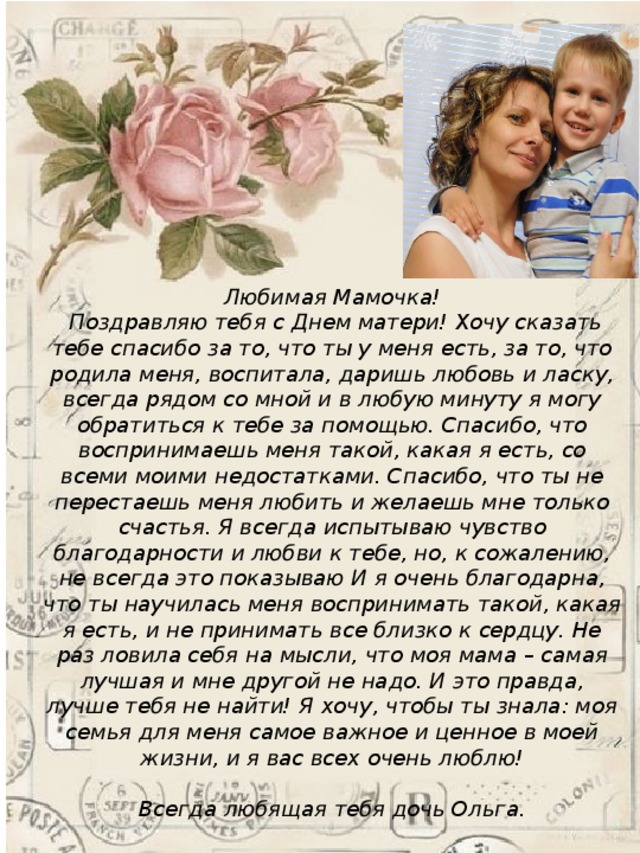 Любимая Мамочка!  Поздравляю тебя с Днем матери! Хочу сказать тебе спасибо за то, что ты у меня есть, за то, что родила меня, воспитала, даришь любовь и ласку, всегда рядом со мной и в любую минуту я могу обратиться к тебе за помощью. Спасибо, что воспринимаешь меня такой, какая я есть, со всеми моими недостатками. Спасибо, что ты не перестаешь меня любить и желаешь мне только счастья. Я всегда испытываю чувство благодарности и любви к тебе, но, к сожалению, не всегда это показываю И я очень благодарна, что ты научилась меня воспринимать такой, какая я есть, и не принимать все близко к сердцу. Не раз ловила себя на мысли, что моя мама – самая лучшая и мне другой не надо. И это правда, лучше тебя не найти! Я хочу, чтобы ты знала: моя семья для меня самое важное и ценное в моей жизни, и я вас всех очень люблю!  Всегда любящая тебя дочь Ольга.   