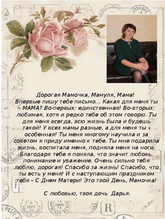   Дорогая Мамочка, Мамуля, Мама! Впервые пишу тебе письмо… Какая для меня ты – МАМА? Во-первых: единственная! Во-вторых: любимая, хотя и редко тебе об этом говорю. Ты для меня всегда, всю жизнь была и будешь такой! У всех мамы разные, а для меня ты – особенная! Ты меня многому научила и за советом я приду именно к тебе. Ты мне подарила жизнь, воспитала меня, подняла меня на ноги. Благодаря тебе я поняла, что значит любовь, понимание и уважение. Очень сильно тебя люблю, дорогая! Спасибо за жизнь! Спасибо, что ты есть у меня! И с наступающим праздником тебя – С Днем Матери! Это твой День, Мамочка!   С любовью, твоя дочь Дарья. 