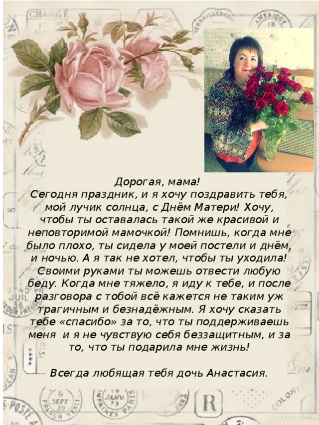 Дорогая, мама! Сегодня праздник, и я хочу поздравить тебя, мой лучик солнца, с Днём Матери! Хочу, чтобы ты оставалась такой же красивой и неповторимой мамочкой! Помнишь, когда мне было плохо, ты сидела у моей постели и днём, и ночью. А я так не хотел, чтобы ты уходила! Своими руками ты можешь отвести любую беду. Когда мне тяжело, я иду к тебе, и после разговора с тобой всё кажется не таким уж трагичным и безнадёжным. Я хочу сказать тебе «спасибо» за то, что ты поддерживаешь меня  и я не чувствую себя беззащитным, и за то, что ты подарила мне жизнь!  Всегда любящая тебя дочь Анастасия. 