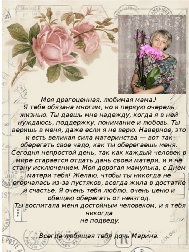 Моя драгоценная, любимая мама.! Я тебе обязана многим, но в первую очередь жизнью. Ты даешь мне надежду, когда я в ней нуждаюсь, поддержку, понимание и любовь. Ты веришь в меня, даже если я не верю. Наверное, это и есть великая сила материнства — вот так оберегать свое чадо, как ты оберегаешь меня. Сегодня непростой день, так как каждый человек в мире старается отдать дань своей матери, и я не стану исключением. Моя дорогая мамулька, с Днем матери тебя! Желаю, чтобы ты никогда не огорчалась из-за пустяков, всегда жила в достатке и счастье. Я очень тебя люблю, очень ценю и обещаю оберегать от невзгод.  Ты воспитала меня достойным человеком, и я тебя никогда  не подведу.   Всегда любящая тебя дочь Марина. 