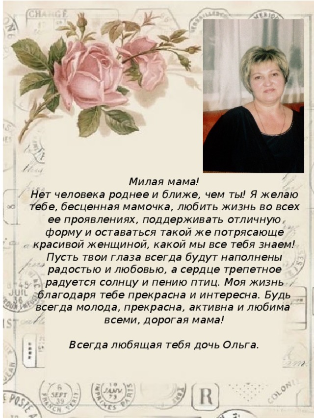 Милая мама! Нет человека роднее и ближе, чем ты! Я желаю тебе, бесценная мамочка, любить жизнь во всех ее проявлениях, поддерживать отличную форму и оставаться такой же потрясающе красивой женщиной, какой мы все тебя знаем! Пусть твои глаза всегда будут наполнены радостью и любовью, а сердце трепетное радуется солнцу и пению птиц. Моя жизнь благодаря тебе прекрасна и интересна. Будь всегда молода, прекрасна, активна и любима всеми, дорогая мама!  Всегда любящая тебя дочь Ольга. 