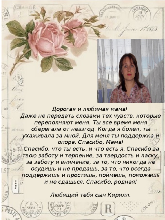  Дорогая и любимая мама! Даже не передать словами тех чувств, которые переполняют меня. Ты все время меня оберегала от невзгод. Когда я болел, ты ухаживала за мной. Для меня ты поддержка и опора. Спасибо, Мама!  Спасибо, что ты есть, и что есть я. Спасибо за твою заботу и терпение, за твердость и ласку, за заботу и внимание, за то, что никогда не осудишь и не предашь, за то, что всегда поддержишь и простишь, поймешь, поможешь и не сдашься. Спасибо, родная!  Любящий тебя сын Кирилл.  