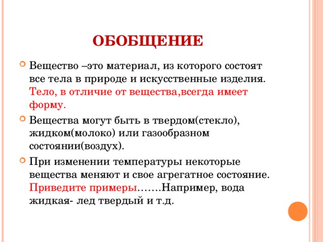 ОБОБЩЕНИЕ Вещество –это материал, из которого состоят все тела в природе и искусственные изделия. Тело, в отличие от вещества,всегда имеет форму. Вещества могут быть в твердом(стекло), жидком(молоко) или газообразном состоянии(воздух). При изменении температуры некоторые вещества меняют и свое агрегатное состояние. Приведите примеры …….Например, вода жидкая- лед твердый и т.д.  