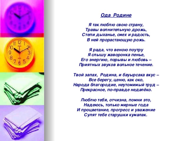 Ода Родине  Я так люблю свою страну, Травы волнительную дрожь, Степи дыханье, смех и радость, В ней прорастающую рожь.   Я рада, что веною поутру Я слышу жаворонка пенье, Его энергию, порывы и любовь – Приятных звуков вольное течение.   Твой запах, Родина, и бауырсака вкус – Все берегу, ценю, как око, Народа благородие, неутомимый труд – Прекрасное, по-правде недалёко.   Люблю тебя, отчизна, помни это, Надеюсь, только мирные года И процветание, прогресс и уважение Сулят тебе старушки кумалак.  