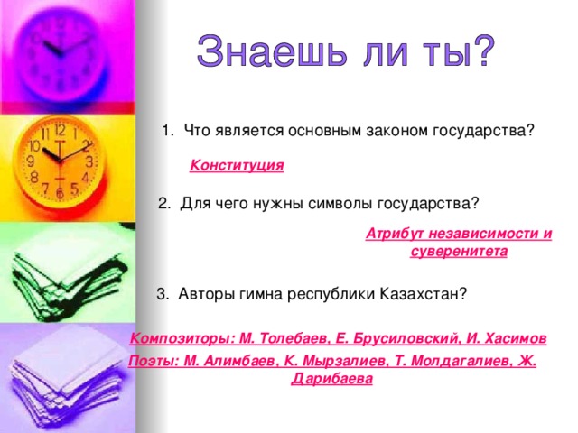 1 . Что является основным законом государства? Конституция 2. Для чего нужны символы государства? Атрибут независимости и суверенитета 3. Авторы гимна республики Казахстан? Композиторы: М. Толебаев, Е. Брусиловский, И. Хасимов Поэты: М. Алимбаев, К. Мырзалиев, Т. Молдагалиев, Ж. Дарибаева  