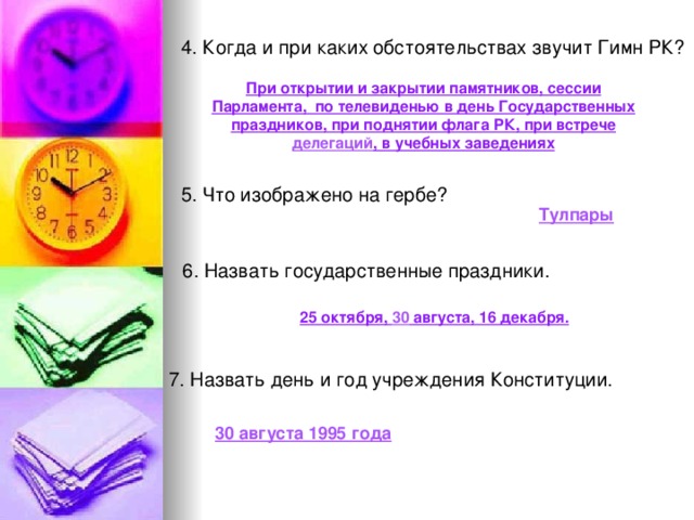4. Когда и при каких обстоятельствах звучит Гимн РК? При открытии и закрытии памятников, сессии Парламента, по телевиденью в день Государственных праздников, при поднятии флага РК, при встрече делегаций , в учебных заведениях 5. Что изображено на гербе? Тулпары 6. Назвать государственные праздники. 25 октября, 30 августа, 16 декабря. 7. Назвать день и год учреждения Конституции. 30 августа 1995 года 