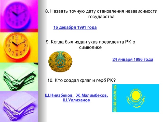 8. Назвать точную дату становления независимости государства 16 декабря 1991 года 9. Когда был издан указ президента РК о символике 24 января 1996 года 10. Кто создал флаг и герб РК? Ш.Ниязбеков,  Ж.Малимбеков, Ш.Уалиханов 