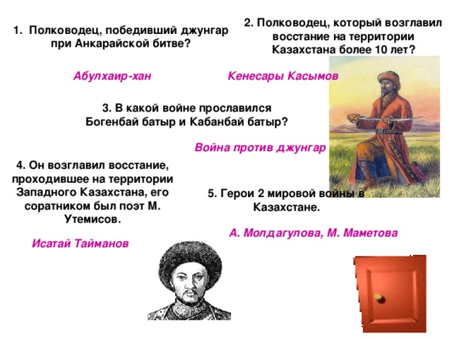 2. Полководец, который возглавил восстание на территории Казахстана более 10 лет? 1 . Полководец, победивший джунгар при Анкарайской битве? Абулхаир-хан Кенесары Касымов 3. В какой войне прославился Богенбай батыр и Кабанбай батыр? Война против джунгар 4. Он возглавил восстание, проходившее на территории Западного Казахстана, его соратником был поэт М. Утемисов. 5. Герои 2 мировой войны в Казахстане. А. Молдагулова, М. Маметова Исатай Тайманов 