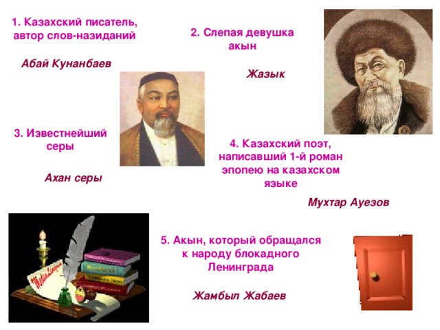 1. Казахский писатель, автор слов-назиданий 2. Слепая девушка акын Абай Кунанбаев Жазык 3. Известнейший серы 4. Казахский поэт, написавший 1-й роман эпопею на казахском языке Ахан серы Мухтар Ауезов 5. Акын, который обращался к народу блокадного Ленинграда Жамбыл Жабаев 