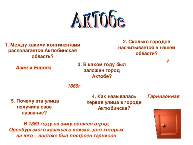 2. Сколько городов насчитывается в нашей области? 1. Между какими континентами располагается Актюбинская область? 7 3. В каком году был заложен город Актобе? Азия и Европа 1869г 4. Как называлась первая улица в городе Актюбинске? Гарнизонная 5. Почему эта улица получила своё название? В 1869 году на зиму остался отряд Оренбургского казачьего войска, для которых на юго – востоке был построен гарнизон 