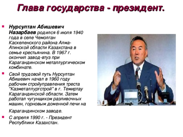 Глава государства - президент.    Нурсултан Абишевич Назарбаев родился 6 июля 1940 года в селе Чемолган Каскеленского района Алма-Атинской области Казахстана в семье крестьянина. В 1967 г. окончил завод-втуз при Карагандинском металлургическом комбинате. Свой трудовой путь Нурсултан Абишевич начал в 1960 году рабочим стройуправления треста 