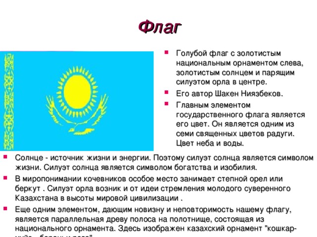 Флаг Голубой флаг с золотистым национальным орнаментом слева, золотистым солнцем и парящим силуэтом орла в центре. Его автор Шакен Ниязбеков. Главным элементом государственного флага является его цвет. Он является одним из семи священных цветов радуги. Цвет неба и воды.  Солнце - источник жизни и энергии. Поэтому силуэт солнца является символом жизни. Силуэт солнца является символом богатства и изобилия. В миропонимании кочевников особое место занимает степной орел или беркут . Силуэт орла возник и от идеи стремления молодого суверенного Казахстана в высоты мировой цивилизации . Еще одним элементом, дающим новизну и неповторимость нашему флагу, является параллельная древу полоса на полотнище, состоящая из национального орнамента. Здесь изображен казахский орнамент 