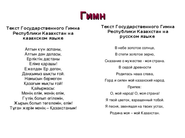 Гимн Текст Государственного Гимна Республики Казахстан на русском языке  Текст Государственного Гимна Республики Казахстан на казахском языке   Алтын күн аспаны, Алтын дән даласы, Ерліктің дастаны Еліме қарашы! Ежелден Ер деген, Даңқымыз шықты ғой. Намысын бермеген Қазағым мықты ғой! Қайырмасы: Менің елім, менің елім, Гүлің болып егілемін, Жырың болып төгелемін, елім! Тұған жерім менің – Қазакстаным! В небе золотое солнце, В степи золотое зерно, Сказание о мужестве - моя страна. В седой древности Родилась наша слава, Горд и силен мой казахский народ. Припев : О, мой народ! О, моя страна! Я твой цветок, взращенный тобой. Я песня, звенящая на твоих устах, Родина моя – мой Казахстан. 