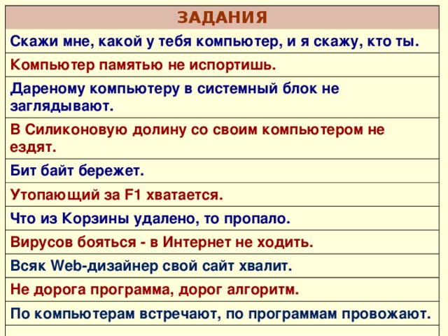 ЗАДАНИЯ Скажи мне, какой у тебя компьютер, и я скажу, кто ты. Компьютер памятью не испортишь. Дареному компьютеру в системный блок не заглядывают. В Силиконовую долину со своим компьютером не ездят. Бит байт бережет. Утопающий за F1 хватается. Что из Корзины удалено, то пропало. Вирусов бояться - в Интернет не ходить. Всяк Web-дизайнер свой сайт хвалит. Не дорога программа, дорог алгоритм. По компьютерам встречают, по программам провожают. 