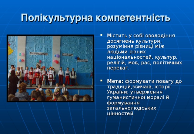 Полікультурна компетентність  Містить у собі оволодіння досягнень культури, розуміння різниці між людьми різних національностей, культур, релігій, мов, рас, політичних переваг.  Мета: формувати повагу до традицій,звичаїв, історії України; утверження гуманистичної моралі й формування загальнолюдських цінностей.  