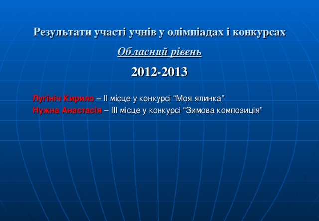  Результати участі учнів у олімпіадах і конкурсах   Обласний рівень  2012-2013  Лугініч Кирило – ІІ місце у конкурсі “Моя ялинка” Нужна Анастасія – ІІІ місце у конкурсі “Зимова композиція”   