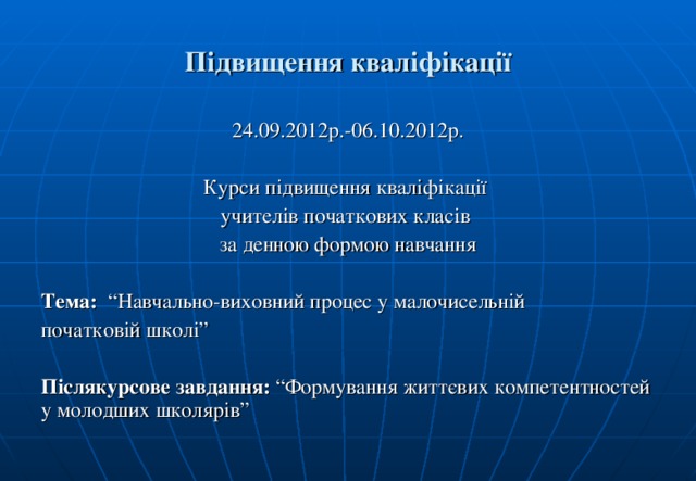 Підвищення кваліфікації 24.09.2012р.-06.10.2012р. Курси підвищення кваліфікації учителів початкових класів за денною формою навчання Тема: “Навчально-виховний процес у малочисельній початковій школі” Післякурсове завдання: “Формування життєвих компетентностей у молодших школярів”   