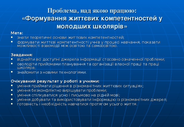Проблема, над якою працюю:  «Формування життєвих компетентностей у молодших школярів» Мета: знати теоретичні основи життєвих компетентностей; формувати життєві компетентності учнів у процесі навчання, показати можливості взаємодії між освітою та самоосвітою.  Завдання: віднайти всі доступні джерела інформації стосовно означенної проблеми; оволодіти прийомами планування та організації власної праці та праці школяра; знайомити з новими технологіями.  Очікуваний результат у роботі з учнями: уміння приймати рішення в різноманітних життєвих ситуаціях; уміння безконфліктно вирішувати проблеми; уміння спілкуватися усно і письмово на рідній мові; уміння добувати та використовувати інформацію із різноманітних джерел; готовність і необхідність навчатися протягом усього життя. 