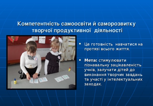   Компетентність самоосвіти й саморозвитку  творчої продуктивної діяльності   Це готовність навчатися на протязі всього життя. Мета: стимулювати пізнавальну зацікавленість учнів, залучати дітей до виконання творчих завдань та участі у інтелектуальних заходах.  