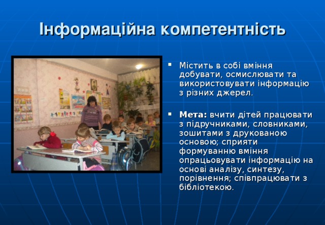 Інформаційна компетентність Містить в собі вміння добувати, осмислювати та використовувати інформацію з різних джерел. Мета: вчити дітей працювати з підручниками, словниками, зошитами з друкованою основою; сприяти формуванню вміння опрацьовувати інформацію на основі аналізу, синтезу, порівнення; співпрацювати з бібліотекою.  