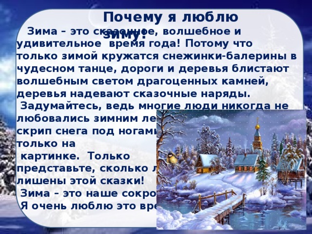 Почему я люблю зиму!  Зима – это сказочное, волшебное и удивительное время года! Потому что только зимой кружатся снежинки-балерины в чудесном танце, дороги и деревья блистают волшебным светом драгоценных камней, деревья надевают сказочные наряды.  Задумайтесь, ведь многие люди никогда не любовались зимним лесом, не ощущали скрип снега под ногами, а снежинки видели только на  картинке. Только представьте, сколько людей лишены этой сказки!  Зима – это наше сокровище!  Я очень люблю это время года! 