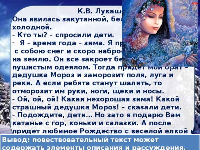  К.В. Лукашевич Она явилась закутанной, белой, холодной. - Кто ты? – спросили дети. Я – время года – зима. Я принесла  с собою снег и скоро набросаю его на землю. Он все закроет белым пушистым одеялом. Тогда придет мой брат – дедушка Мороз и заморозит поля, луга и реки. А если ребята станут шалить, то отморозит им руки, ноги, щеки и носы. - Ой, ой, ой! Какая нехорошая зима! Какой страшный дедушка Мороз! – сказали дети. - Подождите, дети… Но зато я подарю Вам катанье с гор, коньки и салазки. А после придет любимое Рождество с веселой елкой и дедушка Мороз с подарками. Разве Вы не любите зимы? Вывод: повествовательный текст может содержать элементы описания и рассуждения. 