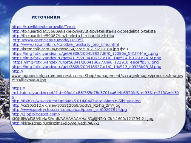 источники https://ru.wikipedia.org/wiki/ Текст http :// fb.ru/article/156609/kakie-byivayut-tipyi-teksta-kak-opredelit-tip-teksta  http:// fb.ru/article/59087/tipyi-teksta-i-ih-harakteristika   http:// www.openclass.ru/node/109357 http :// www.razumniki.ru/korotkie_rasskazy_pro_zimu.html http :// kremchik.com.ua/news/964/large_s_719219104.jpg  фон https:// img-fotki.yandex.ru/get/6308/200418627.8f/0_12290e_541f744e_L.png https :// img-fotki.yandex.ru/get/4115/200418627.d1/0_14a514_b9161d24_M.png  https:// img-fotki.yandex.ru/get/6841/200418627.8e/0_122910_eeceffb1_L.png https :// img-fotki.yandex.ru/get/3809/200418627.d1/0_14a513_e0925b93_M.png http:// www.logopedkniga.ru/modules/InternetShop/management/storage/images/products/images/533/iliakova-4.jpg  https:// im1-tub-ru.yandex.net/i?id=95db1c88f765e78e3701ca644e6570fd&n=33&h=215&w=306 http :// tbib.ru/wp-content/uploads/2014/04/Pisatel-Mamin-Sibiryak.jpg http :// cs305312.vk.me/v305312058/5ddf/3_Rz-hq_2mY.jpg  http :// www.poetryclub.com.ua/upload/poem_all/00297814.jpg http ://2.bp.blogspot.com/- XiOJUIIWpD8/VIh4a6iAmJI/AAAAAAAAHaI/GgiJJN5KnGk/s1600/121294-2-f.jpg  http:// kira-scrap.ru/dir/zima/elovye_vetki/487-2  
