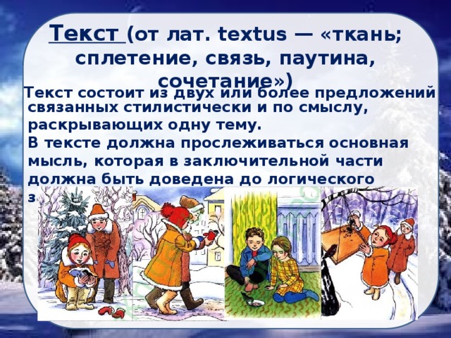 Текст (от лат. textus — «ткань; сплетение, связь, паутина, сочетание») Текст состоит из двух или более предложений связанных стилистически и по смыслу, раскрывающих одну тему. В тексте должна прослеживаться основная мысль, которая в заключительной части должна быть доведена до логического завершения. 