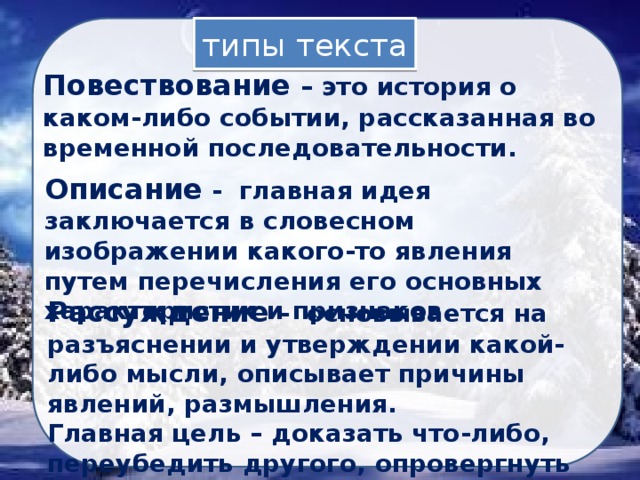 типы текста Повествование – это история о каком-либо событии, рассказанная во временной последовательности. Описание - главная идея заключается в словесном изображении какого-то явления путем перечисления его основных характеристик и признаков. Рассуждение - основывается на разъяснении и утверждении какой-либо мысли, описывает причины явлений, размышления. Главная цель – доказать что-либо, переубедить другого, опровергнуть мнение оппонента. 