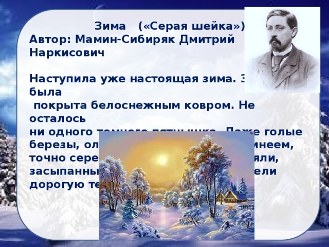 Зима («Серая шейка») Автор: Мамин-Сибиряк Дмитрий Наркисович  Наступила уже настоящая зима. Земля была  покрыта белоснежным ковром. Не осталось ни одного темного пятнышка. Даже голые березы, ольхи и рябины убрались инеем, точно серебристым пухом. Они стояли, засыпанные снегом, как будто надели дорогую теплую шубу... 