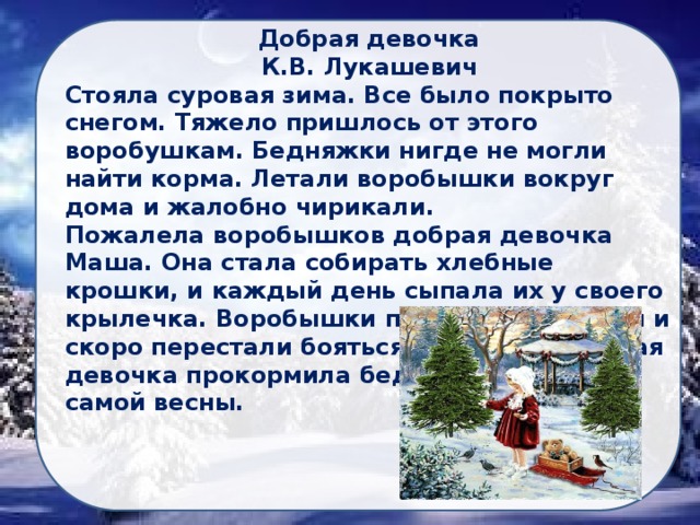 Добрая девочка К.В. Лукашевич Стояла суровая зима. Все было покрыто снегом. Тяжело пришлось от этого воробушкам. Бедняжки нигде не могли найти корма. Летали воробышки вокруг дома и жалобно чирикали. Пожалела воробышков добрая девочка Маша. Она стала собирать хлебные крошки, и каждый день сыпала их у своего крылечка. Воробышки прилетели на корм и скоро перестали бояться Маши. Так добрая девочка прокормила бедных птичек до самой весны.  