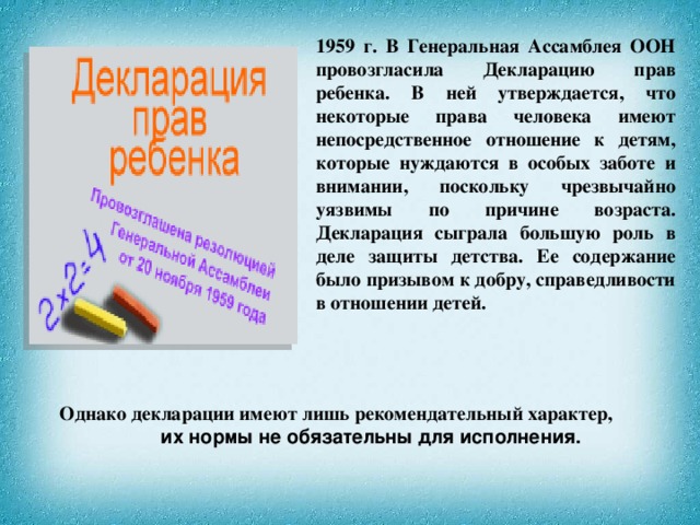 1959 г. В Генеральная Ассамблея ООН провозгласила Декларацию прав ребенка. В ней утверждается, что некоторые права человека имеют непосредственное отношение к детям, которые нуждаются в особых заботе и внимании, поскольку чрезвычайно уязвимы по причине возраста. Декларация сыграла большую роль в деле защиты детства. Ее содержание было призывом к добру, справедливости в отношении детей. Однако декларации имеют лишь рекомендательный характер, их нормы не обязательны для исполнения.  