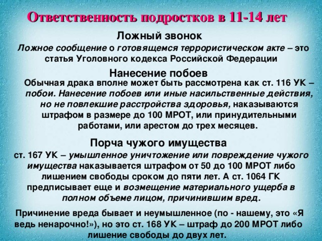 Ответственность подростков в 11-14 лет Ложный звонок  Ложное сообщение о готовящемся террористическом акте – это статья Уголовного кодекса Российской Федерации  Нанесение побоев Обычная драка вполне может быть рассмотрена как ст. 116 УК – побои. Нанесение побоев или иные насильственные действия, но не повлекшие расстройства здоровья, наказываются штрафом в размере до 100 МРОТ, или принудительными работами, или арестом до трех месяцев. Порча чужого имущества ст. 167 УК – умышленное уничтожение или повреждение чужого имущества наказывается штрафом от 50 до 100 МРОТ либо лишением свободы сроком до пяти лет. А ст. 1064 ГК предписывает еще и возмещение материального ущерба в полном объеме лицом, причинившим вред.  Причинение вреда бывает и неумышленное (по - нашему, это «Я ведь ненарочно!»), но это ст. 168 УК – штраф до 200 МРОТ либо лишение свободы до двух лет.  